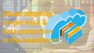 Cloud adoption, on-premise & data protection in the boardroom